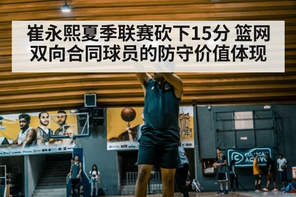 崔永熙夏季联赛砍下15分 篮网双向合同球员的防守价值体现
